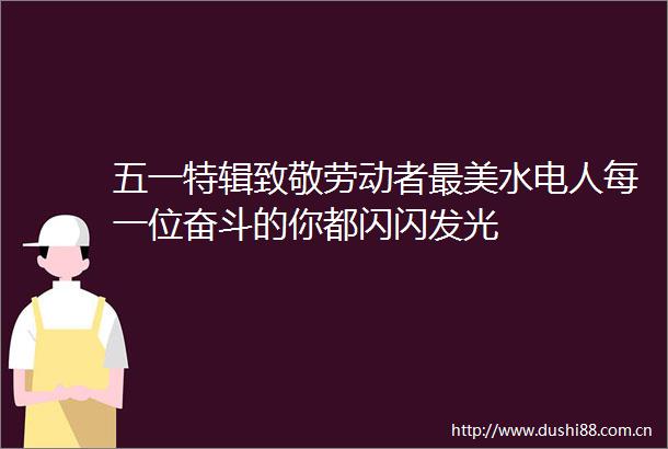 五一特辑致敬劳动者最美水电人每一位奋斗的你都闪闪发光