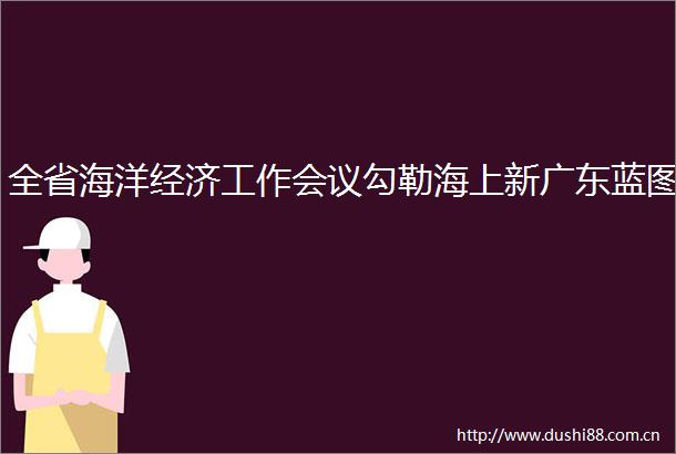 全省海洋经济工作会议勾勒海上新广东蓝图