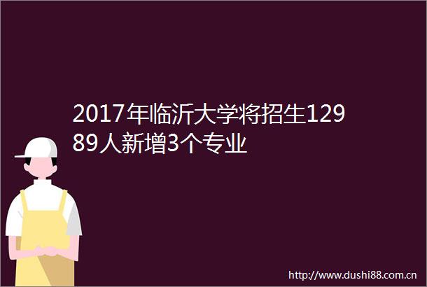 2017年临沂大学将招生12989人新增3个专业