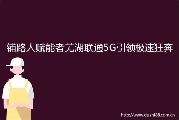 铺路人赋能者芜湖联通5G引领极速狂奔
