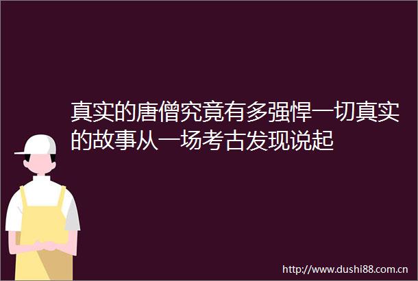 真实的唐僧究竟有多强悍一切真实的故事从一场考古发现说起