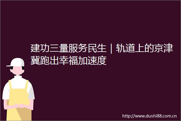 建功三量服务民生｜轨道上的京津冀跑出幸福加速度