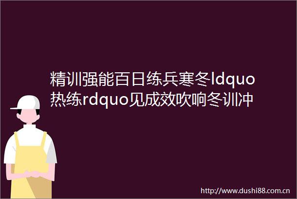 精训强能百日练兵寒冬ldquo热练rdquo见成效吹响冬训冲锋号