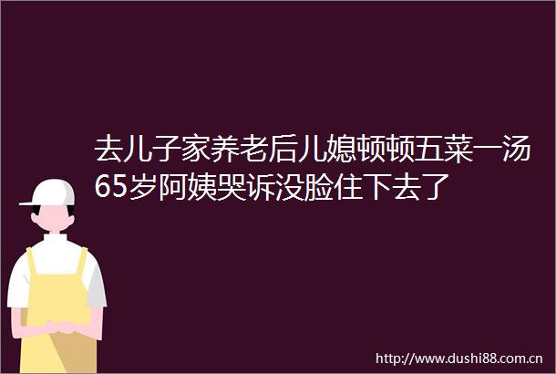 去儿子家养老后儿媳顿顿五菜一汤65岁阿姨哭诉没脸住下去了