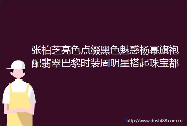 张柏芝亮色点缀黑色魅惑杨幂旗袍配翡翠巴黎时装周明星搭起珠宝都太绝了