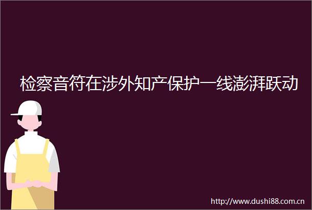 检察音符在涉外知产保护一线澎湃跃动