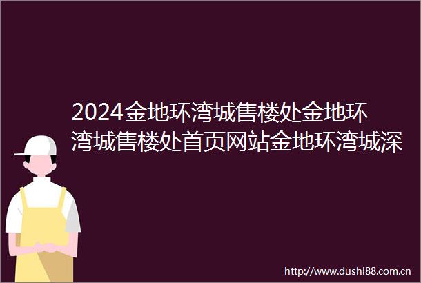 2024金地环湾城售楼处金地环湾城售楼处首页网站金地环湾城深圳房天下