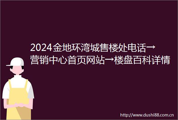 2024金地环湾城售楼处电话→营销中心首页网站→楼盘百科详情→24小时热线