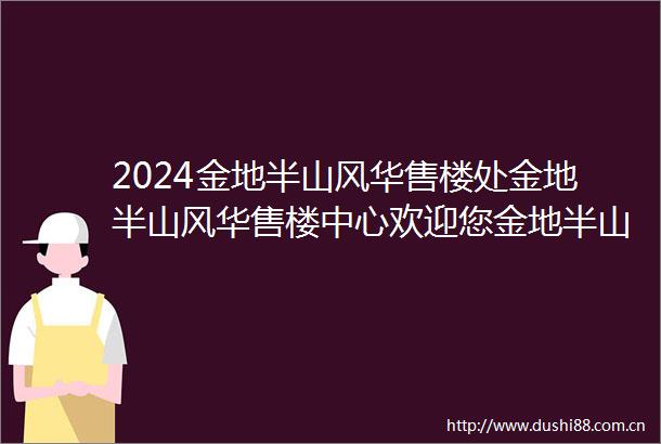 2024金地半山风华售楼处金地半山风华售楼中心欢迎您金地半山风华首页网站24小时热线电话