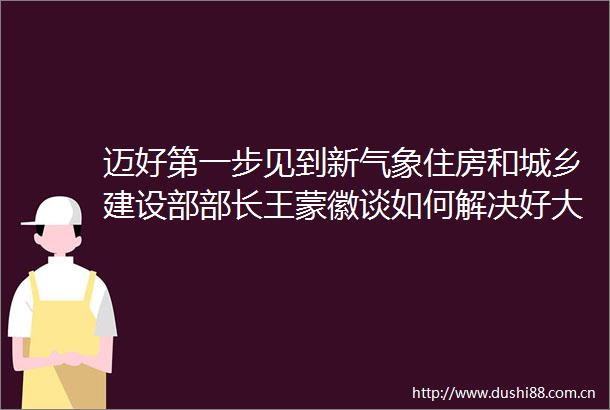 迈好第一步见到新气象住房和城乡建设部部长王蒙徽谈如何解决好大城市住房突出问题