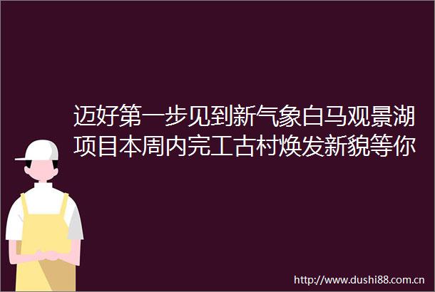 迈好第一步见到新气象白马观景湖项目本周内完工古村焕发新貌等你来