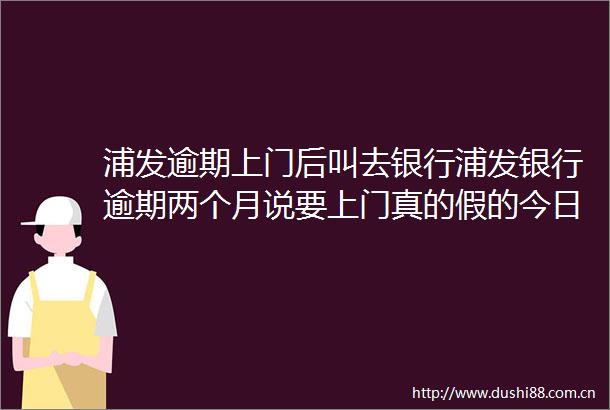 浦发逾期上门后叫去银行浦发银行逾期两个月说要上门真的假的今日推荐