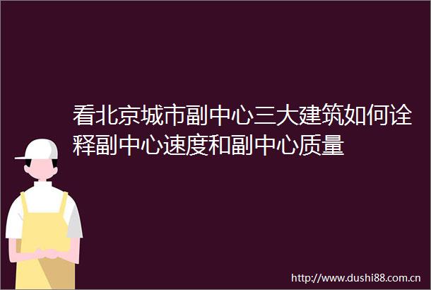 看北京城市副中心三大建筑如何诠释副中心速度和副中心质量
