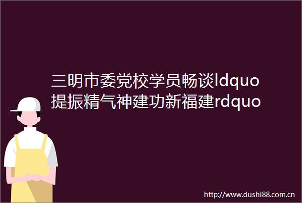 三明市委党校学员畅谈ldquo提振精气神建功新福建rdquo下