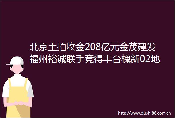 北京土拍收金208亿元金茂建发福州裕诚联手竞得丰台槐新02地块