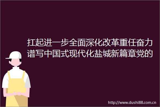 扛起进一步全面深化改革重任奋力谱写式现代化盐城新篇章党的二十届三中全会精神在全市党员群众中引发热烈反响