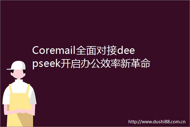Coremail全面对接deepseek开启办公效率新革命