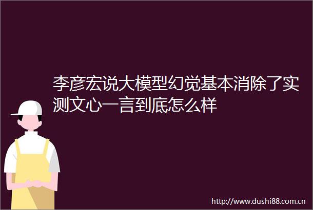 李彦宏说大模型幻觉基本消除了实测文心一言到底怎么样