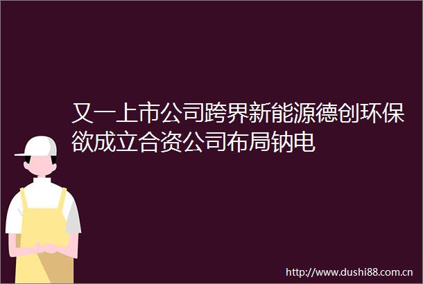 又一上市公司跨界新能源德创环保欲成立合资公司布局钠电