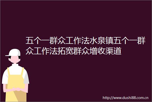 五个一群众工作法水泉镇五个一群众工作法拓宽群众增收渠道