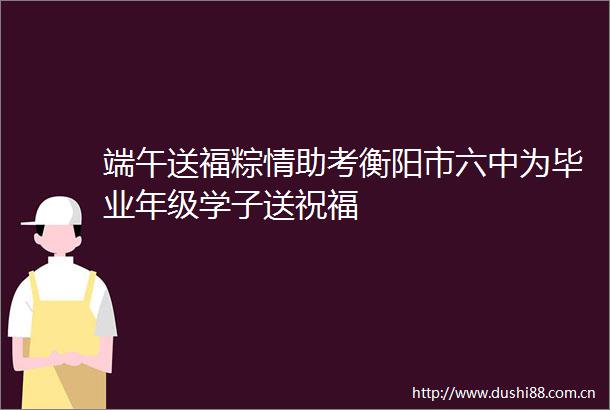 端午送福粽情助考衡阳市六中为毕业年级学子送祝福