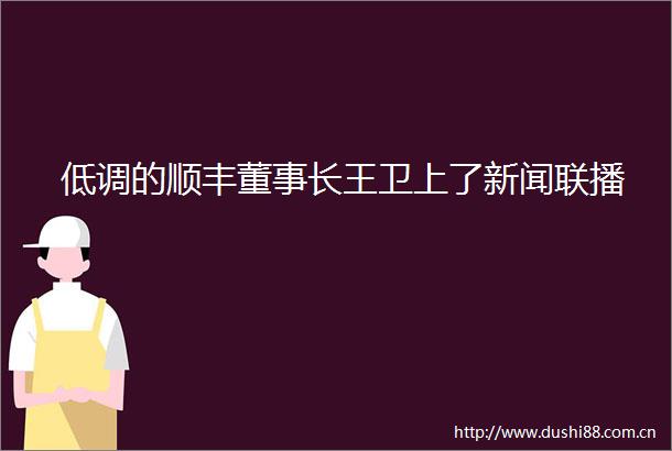 低调的顺丰董事长王卫上了新闻联播