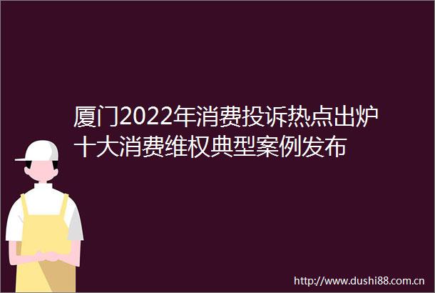 厦门2022年消费热点出炉十大消费维权典型案例发布