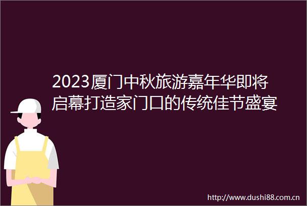 2023厦门中秋旅游嘉年华即将启幕打造家门口的传统佳节盛宴