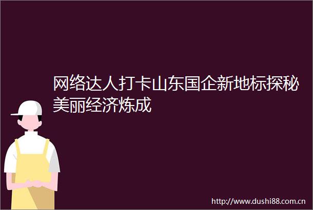 网络达人打卡山东国企新地标探秘美丽经济炼成
