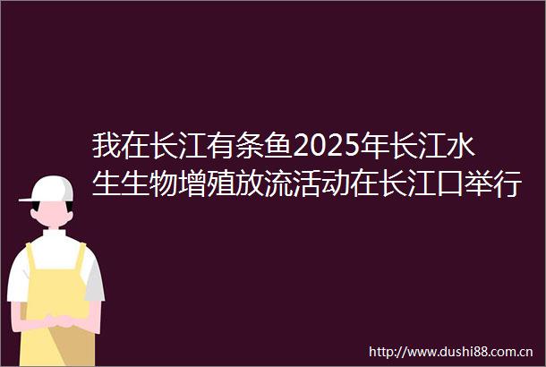 我在长江有条鱼2025年长江水生生物增殖放流活动在长江口举行