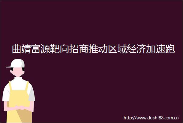曲靖富源靶向招商推动区域经济加速跑