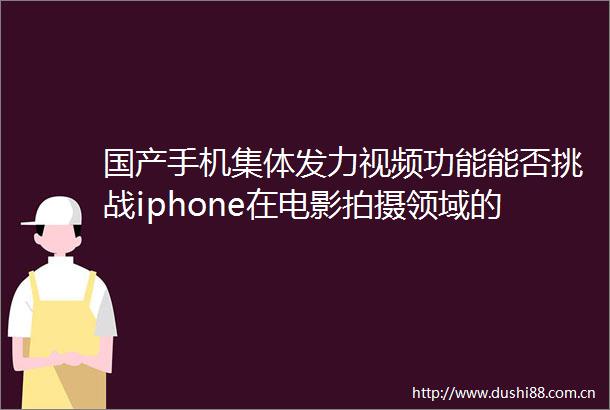 国产手机集体发力视频功能能否挑战iphone在电影拍摄领域的地位
