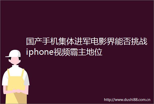 国产手机集体进军电影界能否挑战iphone视频霸主地位
