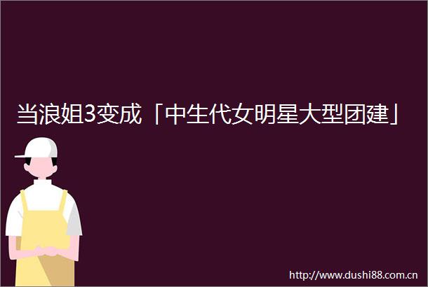 当浪姐3变成「中生代女明星大型团建」