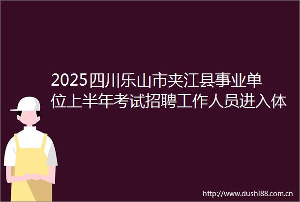2025四川乐山市夹江县事业单位上半年考试招聘工作人员进入体检环节人员名单及体检有关事项的公告