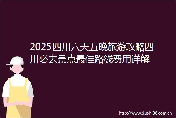 2025四川六天五晚旅游攻略四川必去景点最佳路线费用详解