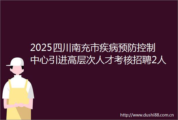 2025四川南充市疾病预防控制中心引进高层次人才考核招聘2人公告