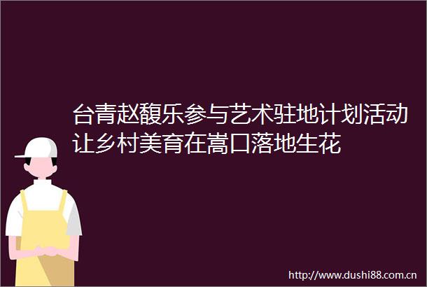 台青赵馥乐参与艺术驻地计划活动让乡村美育在嵩口落地生花