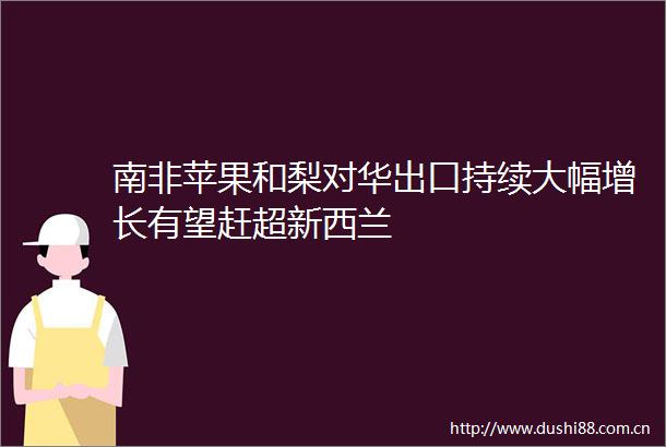 南非苹果和梨对华出口持续大幅增长有望赶超新西兰