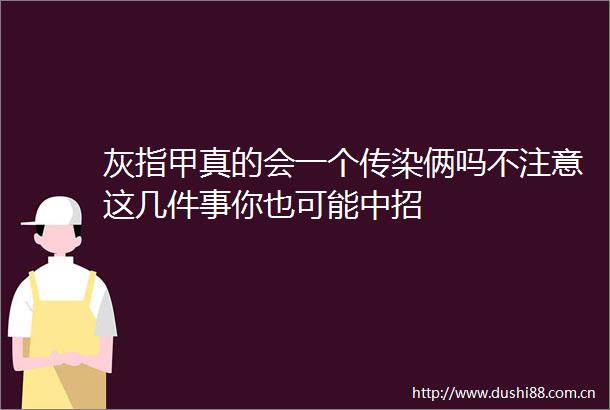 灰指甲真的会一个传染俩吗不注意这几件事你也可能中招