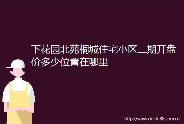 下花园北苑桐城住宅小区二期开盘价多少位置在哪里