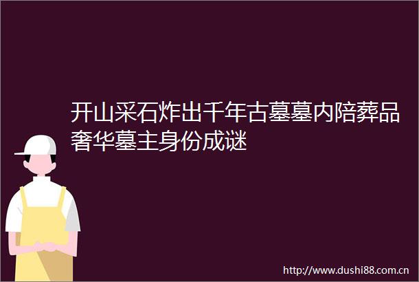开山采石炸出千年古墓墓内陪葬品奢华墓主身份成谜