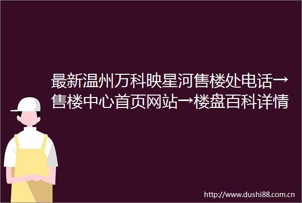 最新温州万科映星河售楼处电话→售楼中心首页网站→楼盘百科详情24小时电话