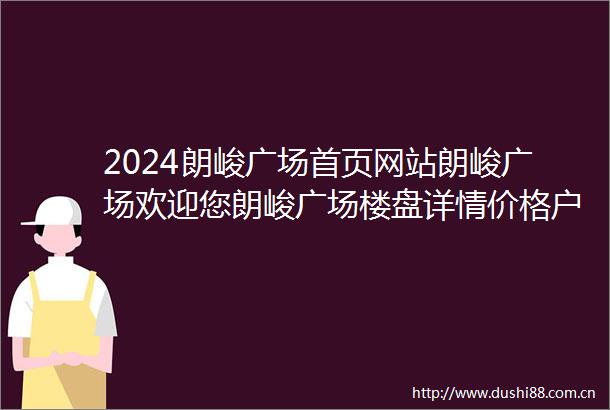 2024朗峻广场首页网站朗峻广场欢迎您朗峻广场楼盘详情价格户型地址