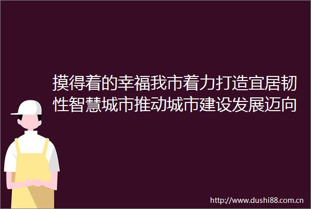 摸得着的幸福我市着力打造宜居韧性智慧城市推动城市建设发展迈向新台阶系列报道之三