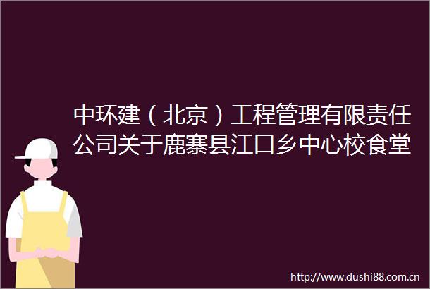中环建（北京）工程管理有限责任公司关于鹿寨县江口乡中心校食堂改建项目的竞争性磋商公告（远程异地评标）