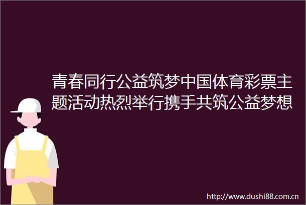 青春同行公益筑梦体育彩票主题活动热烈举行携手共筑公益梦想