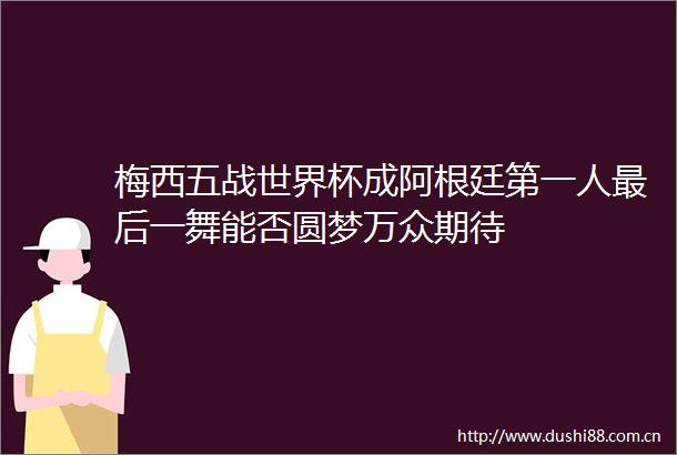 梅西五战世界杯成阿根廷第一人最后一舞能否圆梦万众期待