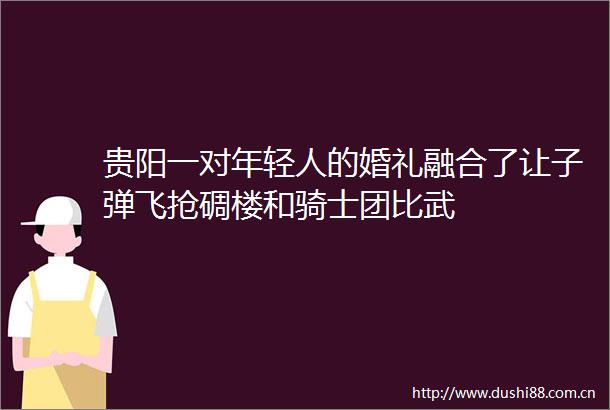 贵阳一对年轻人的婚礼融合了让子弹飞抢碉楼和骑士团比武