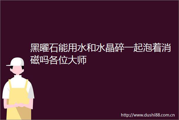 黑曜石能用水和水晶碎一起泡着消磁吗各位大师